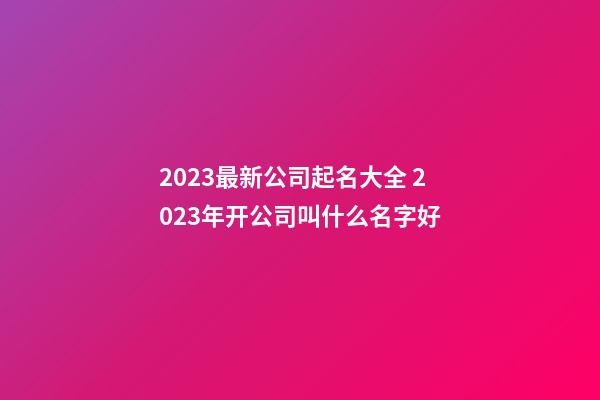 2023最新公司起名大全 2023年开公司叫什么名字好-第1张-公司起名-玄机派